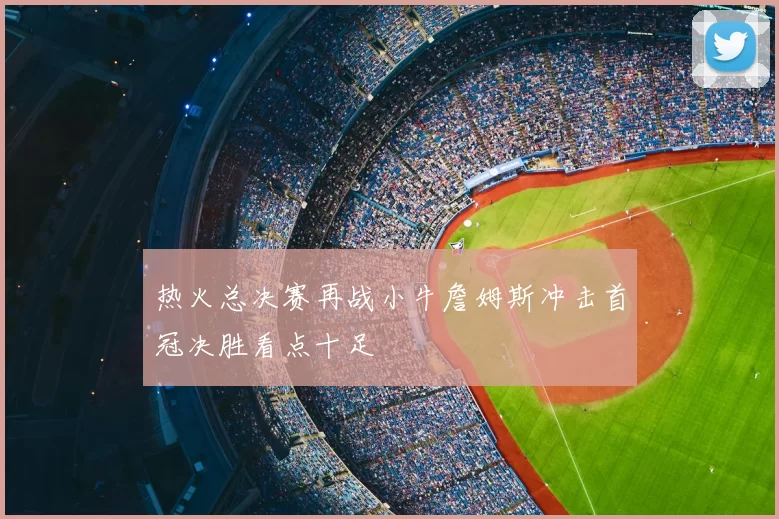 热火总决赛再战小牛詹姆斯冲击首冠决胜看点十足