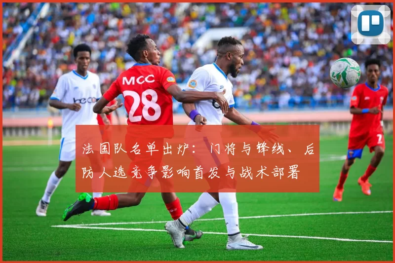 法国队名单出炉：门将与锋线、后防人选竞争影响首发与战术部署