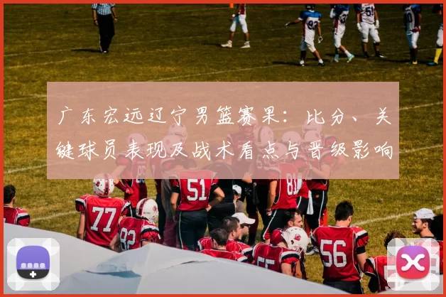 广东宏远辽宁男篮赛果：比分、关键球员表现及战术看点与晋级影响