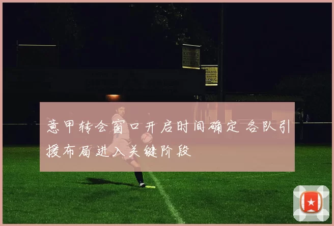 意甲转会窗口开启时间确定 各队引援布局进入关键阶段