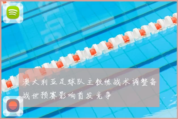澳大利亚足球队主教练战术调整备战世预赛影响首发竞争