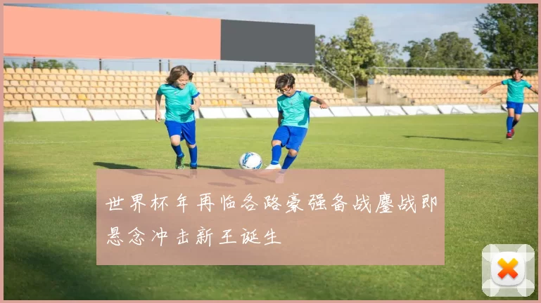 世界杯年再临各路豪强备战鏖战即悬念冲击新王诞生