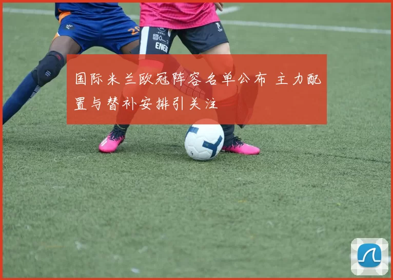 国际米兰欧冠阵容名单公布 主力配置与替补安排引关注