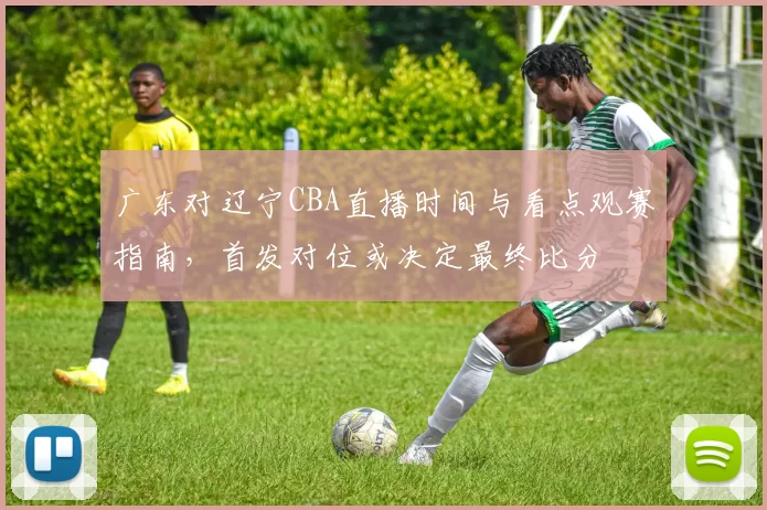 广东对辽宁CBA直播时间与看点观赛指南，首发对位或决定最终比分