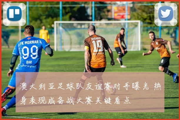 澳大利亚足球队友谊赛对手曝光 热身表现成备战大赛关键看点