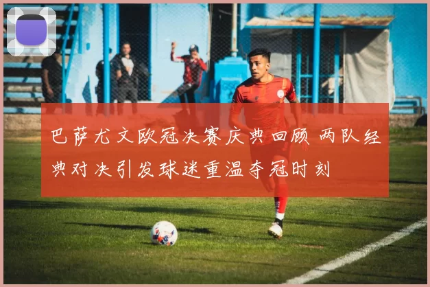 巴萨尤文欧冠决赛庆典回顾 两队经典对决引发球迷重温夺冠时刻