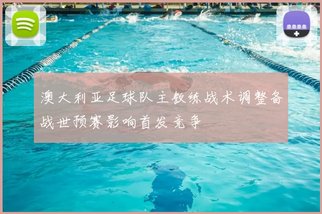 澳大利亚足球队主教练战术调整备战世预赛影响首发竞争