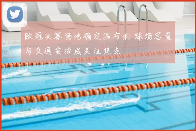 欧冠决赛场地确定温布利 球场容量与交通安排成关注焦点