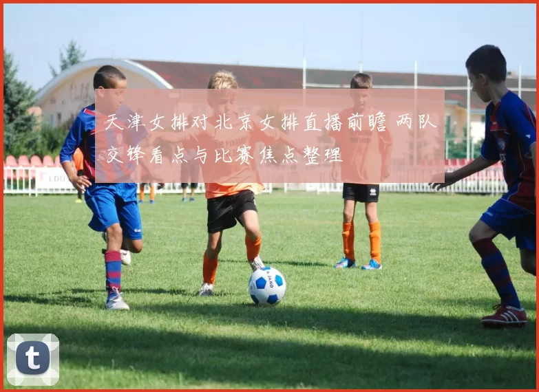 天津女排对北京女排直播前瞻 两队交锋看点与比赛焦点整理