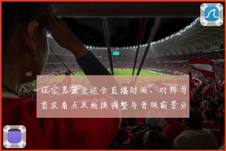 辽宁男篮全运会直播时间、对阵与首发看点及轮换调整与晋级前景分析