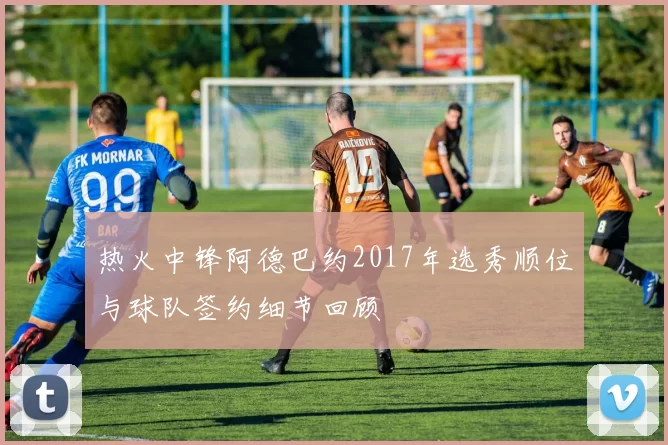 热火中锋阿德巴约2017年选秀顺位与球队签约细节回顾