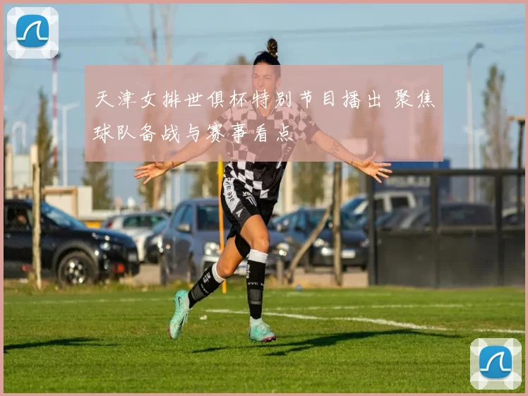 天津女排世俱杯特别节目播出 聚焦球队备战与赛事看点