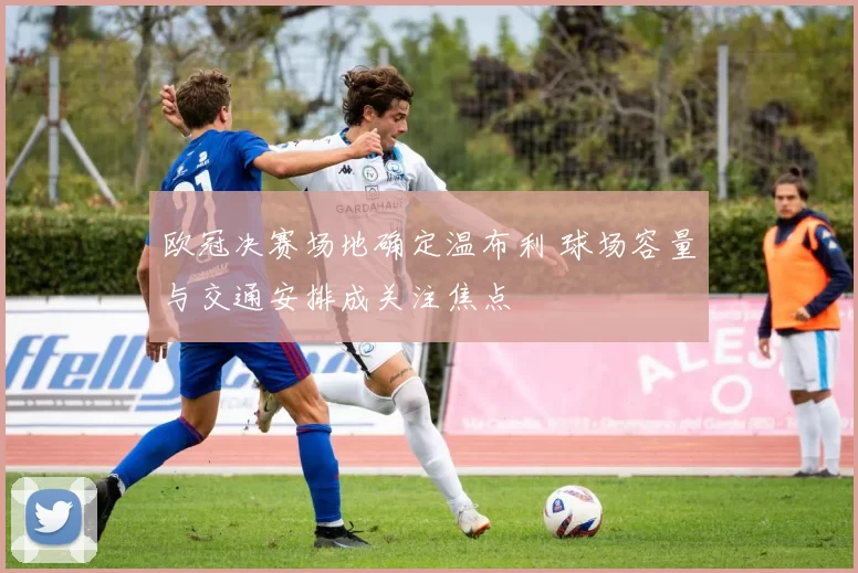 欧冠决赛场地确定温布利 球场容量与交通安排成关注焦点