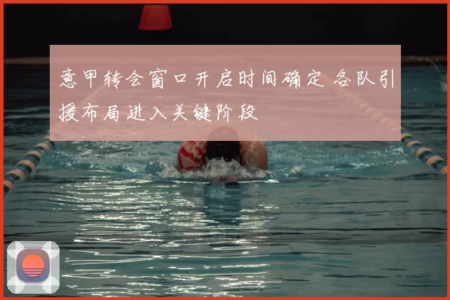 意甲转会窗口开启时间确定 各队引援布局进入关键阶段