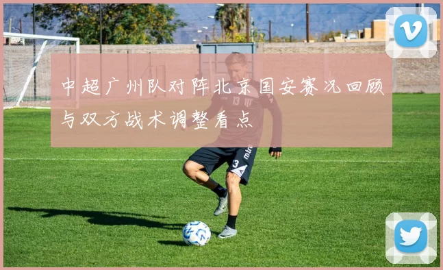 中超广州队对阵北京国安赛况回顾与双方战术调整看点