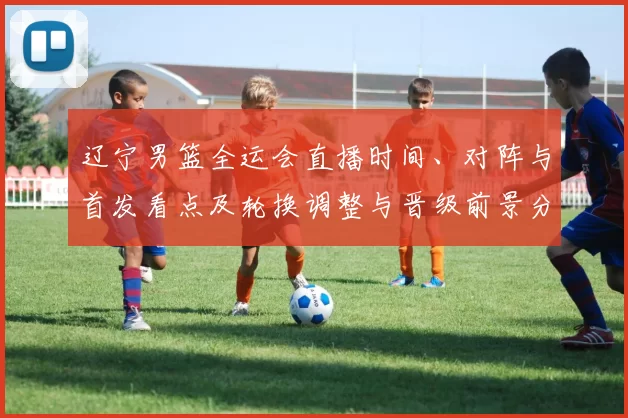 辽宁男篮全运会直播时间、对阵与首发看点及轮换调整与晋级前景分析