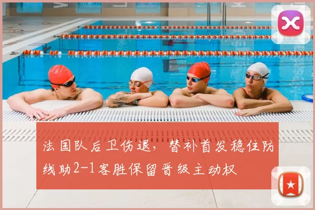 法国队后卫伤退，替补首发稳住防线助2-1客胜保留晋级主动权