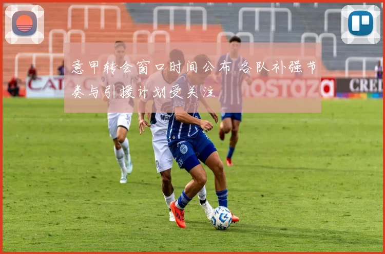 意甲转会窗口时间公布 各队补强节奏与引援计划受关注