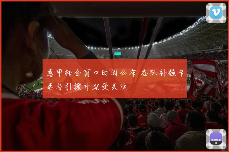 意甲转会窗口时间公布 各队补强节奏与引援计划受关注