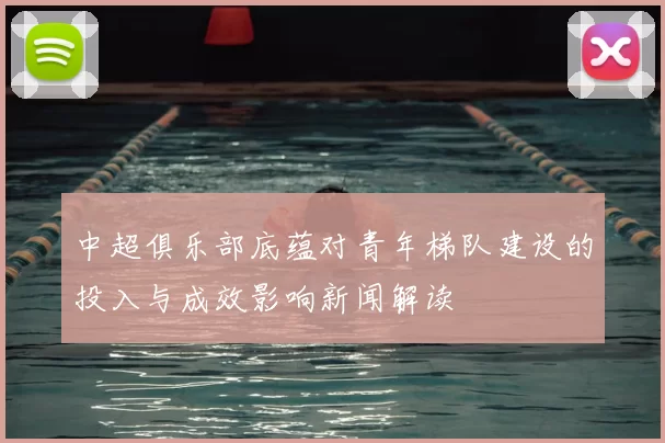 中超俱乐部底蕴对青年梯队建设的投入与成效影响新闻解读