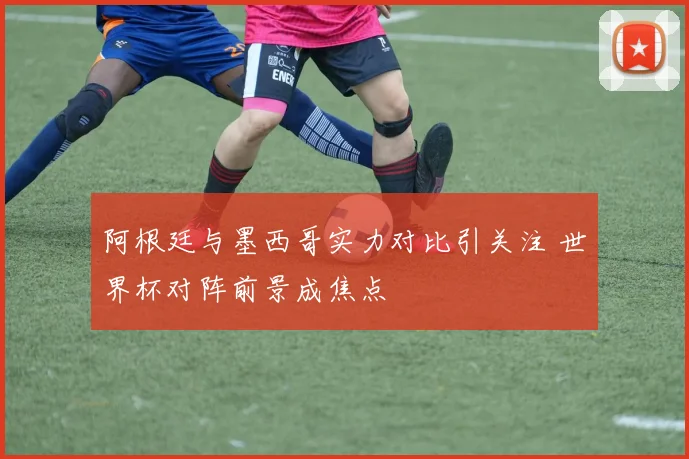 阿根廷与墨西哥实力对比引关注 世界杯对阵前景成焦点