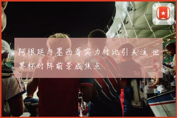 阿根廷与墨西哥实力对比引关注 世界杯对阵前景成焦点