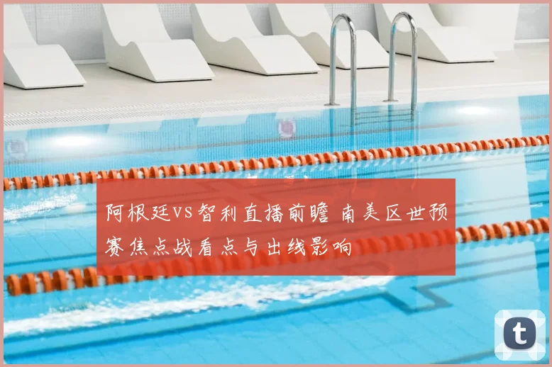 阿根廷vs智利直播前瞻 南美区世预赛焦点战看点与出线影响