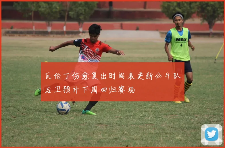 瓦伦丁伤愈复出时间表更新公牛队后卫预计下周回归赛场