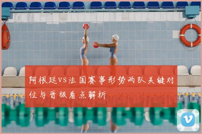 阿根廷vs法国赛事形势两队关键对位与晋级看点解析