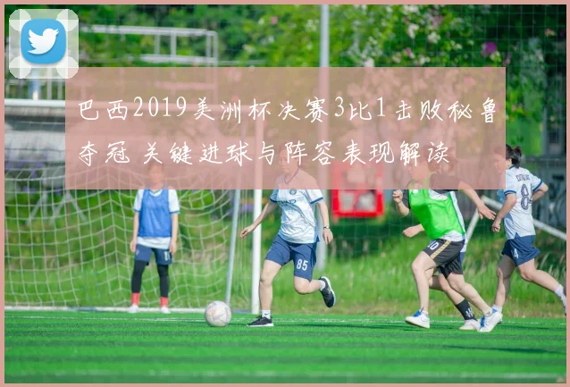 巴西2019美洲杯决赛3比1击败秘鲁夺冠 关键进球与阵容表现解读
