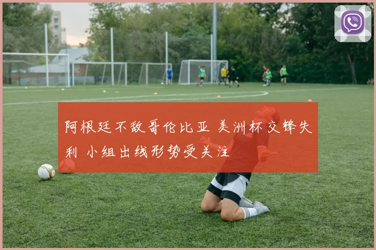 阿根廷不敌哥伦比亚 美洲杯交锋失利 小组出线形势受关注