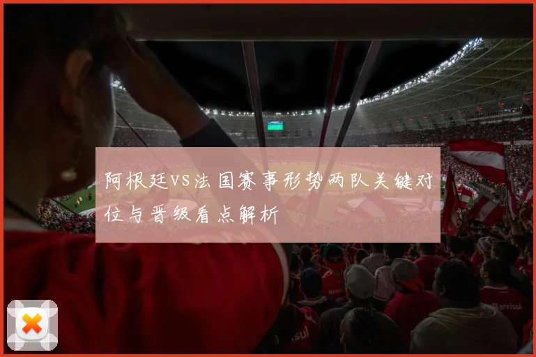 阿根廷vs法国赛事形势两队关键对位与晋级看点解析