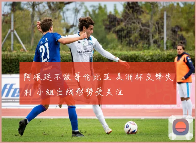 阿根廷不敌哥伦比亚 美洲杯交锋失利 小组出线形势受关注